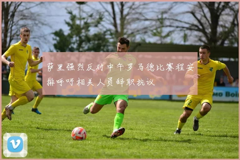 萨里强烈反对中午罗马德比赛程安排呼吁相关人员辞职抗议