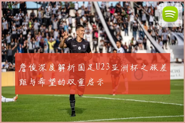 詹俊深度解析国足U23亚洲杯之旅差距与希望的双重启示