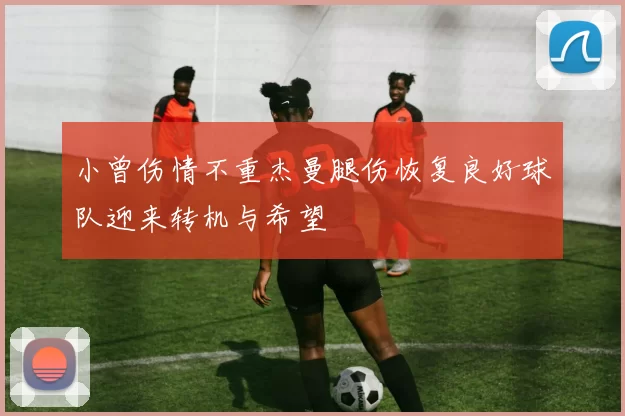 小曾伤情不重杰曼腿伤恢复良好球队迎来转机与希望