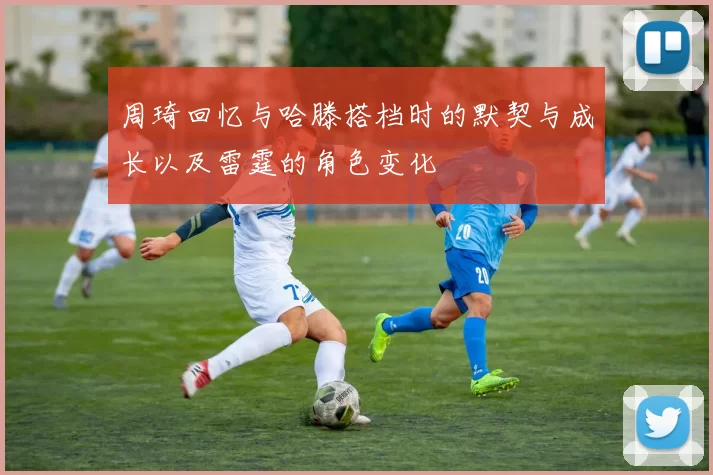 周琦回忆与哈滕搭档时的默契与成长以及雷霆的角色变化
