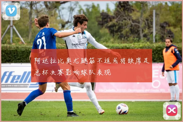 阿达拉比奥尤腿筋不适或将缺席足总杯决赛影响球队表现