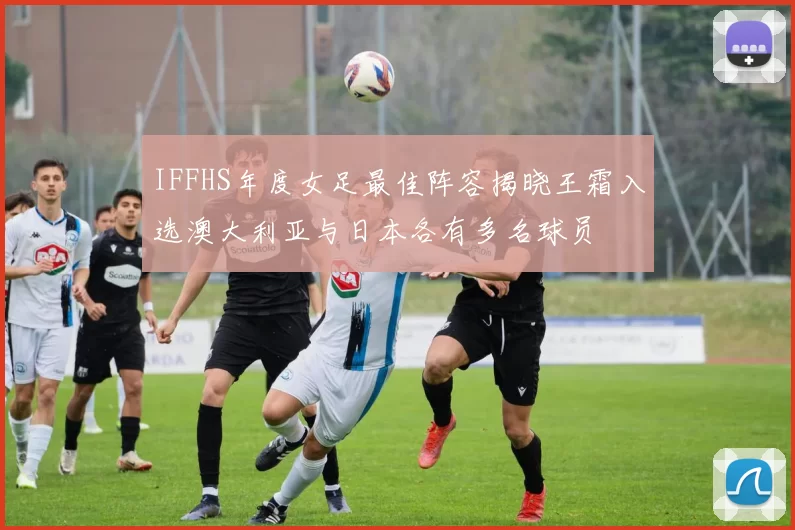 IFFHS年度女足最佳阵容揭晓王霜入选澳大利亚与日本各有多名球员