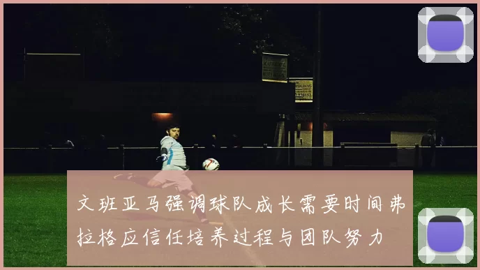 文班亚马强调球队成长需要时间弗拉格应信任培养过程与团队努力